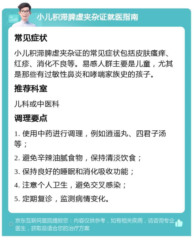 小儿积滞脾虚夹杂证就医指南 常见症状 小儿积滞脾虚夹杂证的常见症状包括皮肤瘙痒、红疹、消化不良等。易感人群主要是儿童，尤其是那些有过敏性鼻炎和哮喘家族史的孩子。 推荐科室 儿科或中医科 调理要点 1. 使用中药进行调理，例如逍遥丸、四君子汤等； 2. 避免辛辣油腻食物，保持清淡饮食； 3. 保持良好的睡眠和消化吸收功能； 4. 注意个人卫生，避免交叉感染； 5. 定期复诊，监测病情变化。