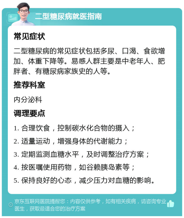 二型糖尿病就医指南 常见症状 二型糖尿病的常见症状包括多尿、口渴、食欲增加、体重下降等。易感人群主要是中老年人、肥胖者、有糖尿病家族史的人等。 推荐科室 内分泌科 调理要点 1. 合理饮食，控制碳水化合物的摄入； 2. 适量运动，增强身体的代谢能力； 3. 定期监测血糖水平，及时调整治疗方案； 4. 按医嘱使用药物，如谷赖胰岛素等； 5. 保持良好的心态，减少压力对血糖的影响。