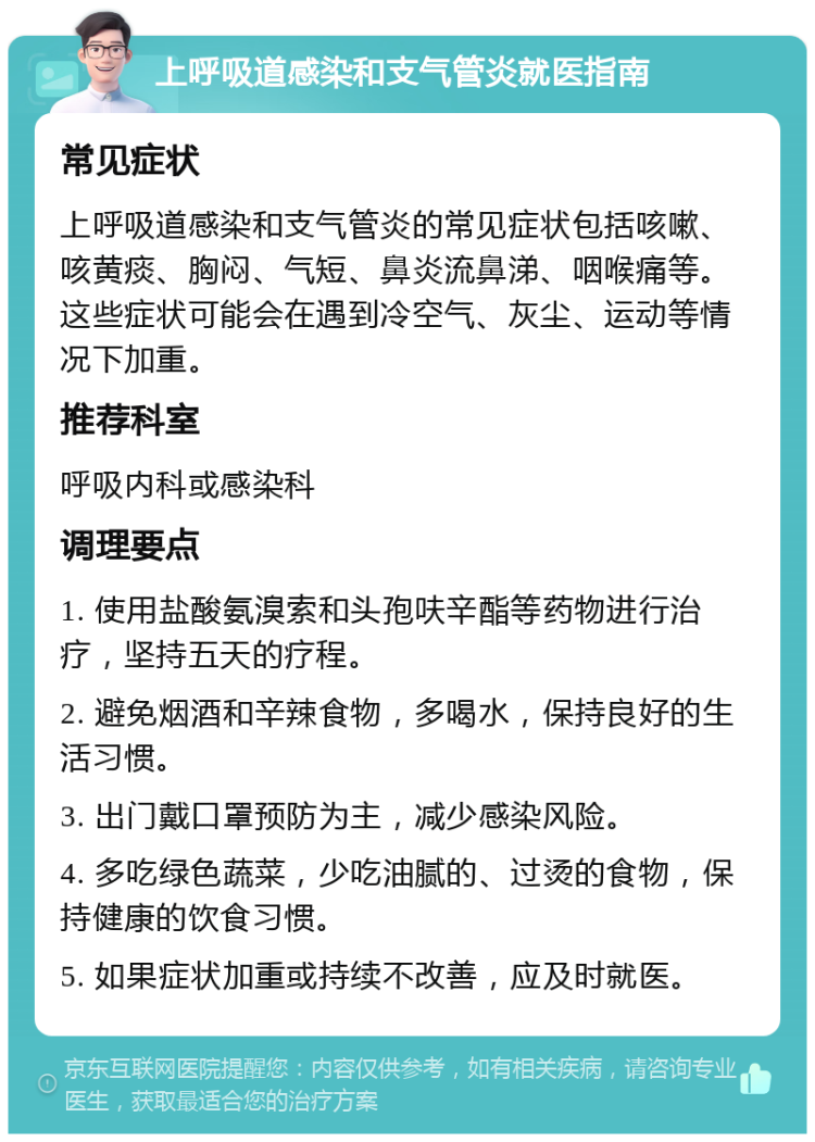 上呼吸道感染和支气管炎就医指南 常见症状 上呼吸道感染和支气管炎的常见症状包括咳嗽、咳黄痰、胸闷、气短、鼻炎流鼻涕、咽喉痛等。这些症状可能会在遇到冷空气、灰尘、运动等情况下加重。 推荐科室 呼吸内科或感染科 调理要点 1. 使用盐酸氨溴索和头孢呋辛酯等药物进行治疗，坚持五天的疗程。 2. 避免烟酒和辛辣食物，多喝水，保持良好的生活习惯。 3. 出门戴口罩预防为主，减少感染风险。 4. 多吃绿色蔬菜，少吃油腻的、过烫的食物，保持健康的饮食习惯。 5. 如果症状加重或持续不改善，应及时就医。