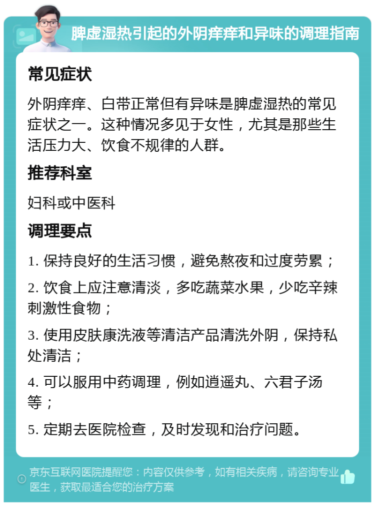 脾虚湿热引起的外阴痒痒和异味的调理指南 常见症状 外阴痒痒、白带正常但有异味是脾虚湿热的常见症状之一。这种情况多见于女性，尤其是那些生活压力大、饮食不规律的人群。 推荐科室 妇科或中医科 调理要点 1. 保持良好的生活习惯，避免熬夜和过度劳累； 2. 饮食上应注意清淡，多吃蔬菜水果，少吃辛辣刺激性食物； 3. 使用皮肤康洗液等清洁产品清洗外阴，保持私处清洁； 4. 可以服用中药调理，例如逍遥丸、六君子汤等； 5. 定期去医院检查，及时发现和治疗问题。