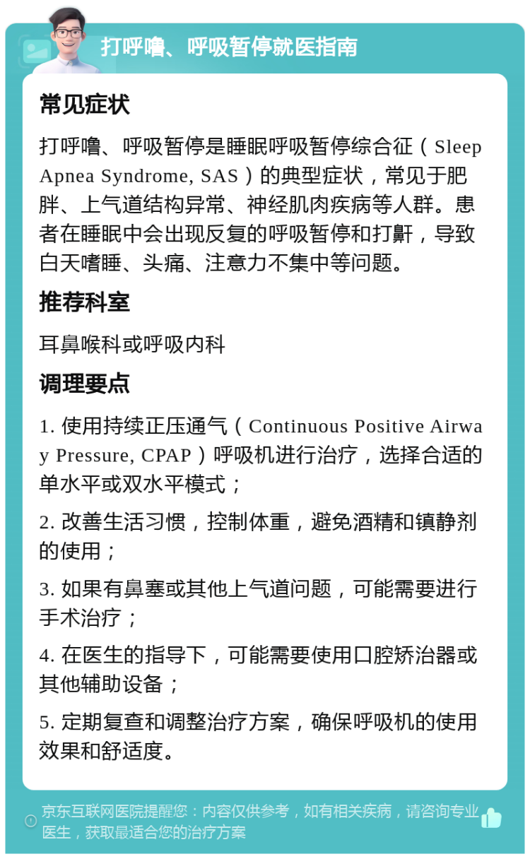 打呼噜、呼吸暂停就医指南 常见症状 打呼噜、呼吸暂停是睡眠呼吸暂停综合征（Sleep Apnea Syndrome, SAS）的典型症状，常见于肥胖、上气道结构异常、神经肌肉疾病等人群。患者在睡眠中会出现反复的呼吸暂停和打鼾，导致白天嗜睡、头痛、注意力不集中等问题。 推荐科室 耳鼻喉科或呼吸内科 调理要点 1. 使用持续正压通气（Continuous Positive Airway Pressure, CPAP）呼吸机进行治疗，选择合适的单水平或双水平模式； 2. 改善生活习惯，控制体重，避免酒精和镇静剂的使用； 3. 如果有鼻塞或其他上气道问题，可能需要进行手术治疗； 4. 在医生的指导下，可能需要使用口腔矫治器或其他辅助设备； 5. 定期复查和调整治疗方案，确保呼吸机的使用效果和舒适度。