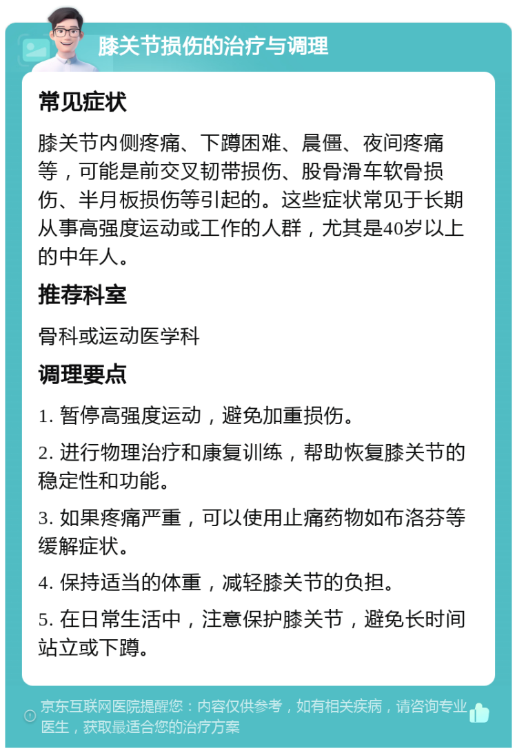 膝关节损伤的治疗与调理 常见症状 膝关节内侧疼痛、下蹲困难、晨僵、夜间疼痛等，可能是前交叉韧带损伤、股骨滑车软骨损伤、半月板损伤等引起的。这些症状常见于长期从事高强度运动或工作的人群，尤其是40岁以上的中年人。 推荐科室 骨科或运动医学科 调理要点 1. 暂停高强度运动，避免加重损伤。 2. 进行物理治疗和康复训练，帮助恢复膝关节的稳定性和功能。 3. 如果疼痛严重，可以使用止痛药物如布洛芬等缓解症状。 4. 保持适当的体重，减轻膝关节的负担。 5. 在日常生活中，注意保护膝关节，避免长时间站立或下蹲。