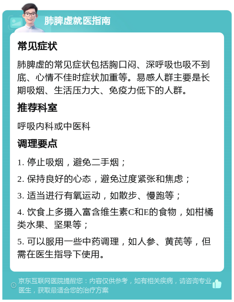 肺脾虚就医指南 常见症状 肺脾虚的常见症状包括胸口闷、深呼吸也吸不到底、心情不佳时症状加重等。易感人群主要是长期吸烟、生活压力大、免疫力低下的人群。 推荐科室 呼吸内科或中医科 调理要点 1. 停止吸烟，避免二手烟； 2. 保持良好的心态，避免过度紧张和焦虑； 3. 适当进行有氧运动，如散步、慢跑等； 4. 饮食上多摄入富含维生素C和E的食物，如柑橘类水果、坚果等； 5. 可以服用一些中药调理，如人参、黄芪等，但需在医生指导下使用。