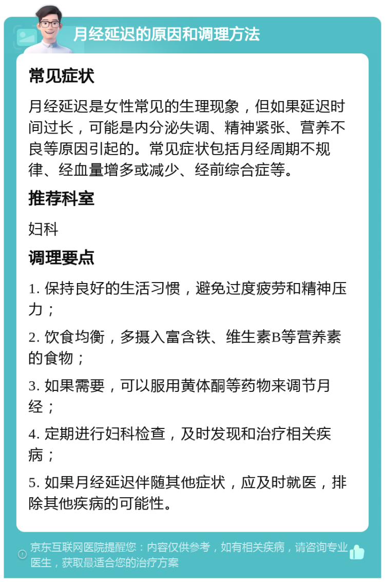 月经延迟的原因和调理方法 常见症状 月经延迟是女性常见的生理现象，但如果延迟时间过长，可能是内分泌失调、精神紧张、营养不良等原因引起的。常见症状包括月经周期不规律、经血量增多或减少、经前综合症等。 推荐科室 妇科 调理要点 1. 保持良好的生活习惯，避免过度疲劳和精神压力； 2. 饮食均衡，多摄入富含铁、维生素B等营养素的食物； 3. 如果需要，可以服用黄体酮等药物来调节月经； 4. 定期进行妇科检查，及时发现和治疗相关疾病； 5. 如果月经延迟伴随其他症状，应及时就医，排除其他疾病的可能性。