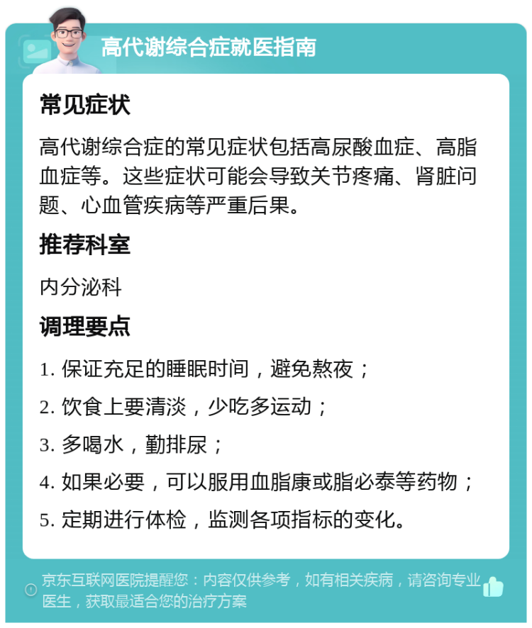 高代谢综合症就医指南 常见症状 高代谢综合症的常见症状包括高尿酸血症、高脂血症等。这些症状可能会导致关节疼痛、肾脏问题、心血管疾病等严重后果。 推荐科室 内分泌科 调理要点 1. 保证充足的睡眠时间，避免熬夜； 2. 饮食上要清淡，少吃多运动； 3. 多喝水，勤排尿； 4. 如果必要，可以服用血脂康或脂必泰等药物； 5. 定期进行体检，监测各项指标的变化。