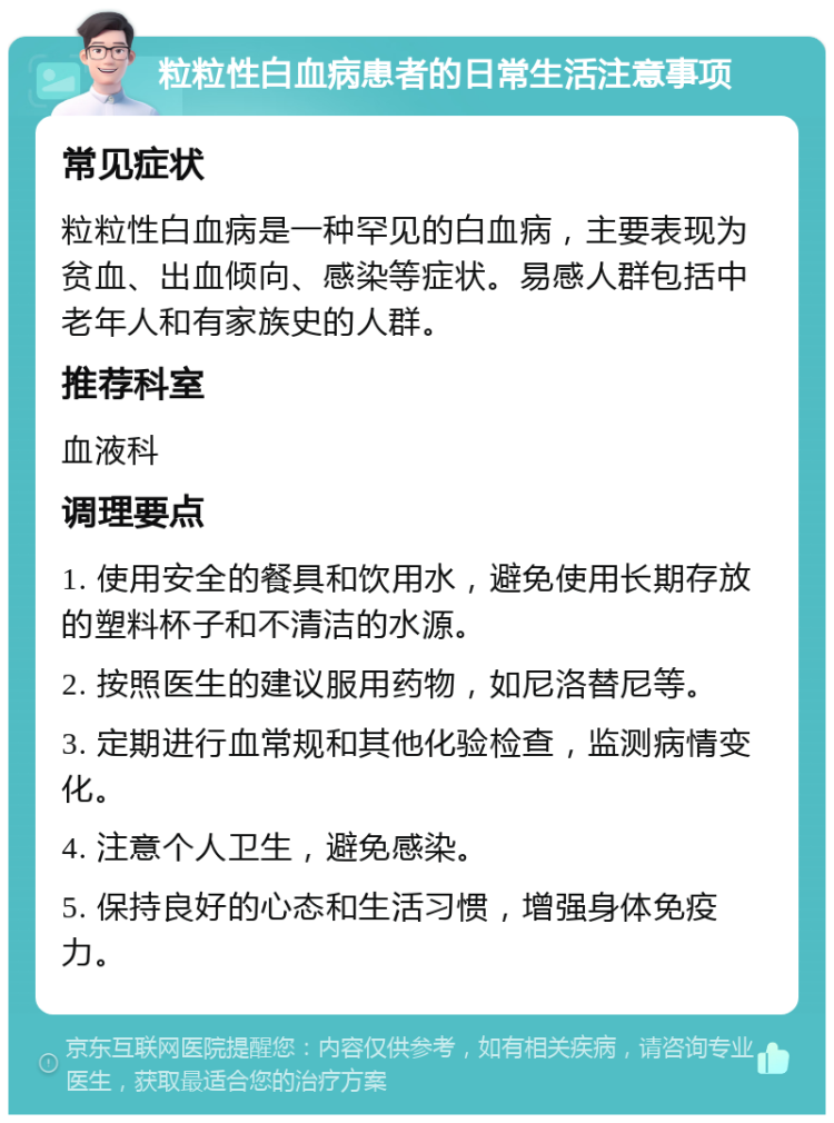 粒粒性白血病患者的日常生活注意事项 常见症状 粒粒性白血病是一种罕见的白血病，主要表现为贫血、出血倾向、感染等症状。易感人群包括中老年人和有家族史的人群。 推荐科室 血液科 调理要点 1. 使用安全的餐具和饮用水，避免使用长期存放的塑料杯子和不清洁的水源。 2. 按照医生的建议服用药物，如尼洛替尼等。 3. 定期进行血常规和其他化验检查，监测病情变化。 4. 注意个人卫生，避免感染。 5. 保持良好的心态和生活习惯，增强身体免疫力。