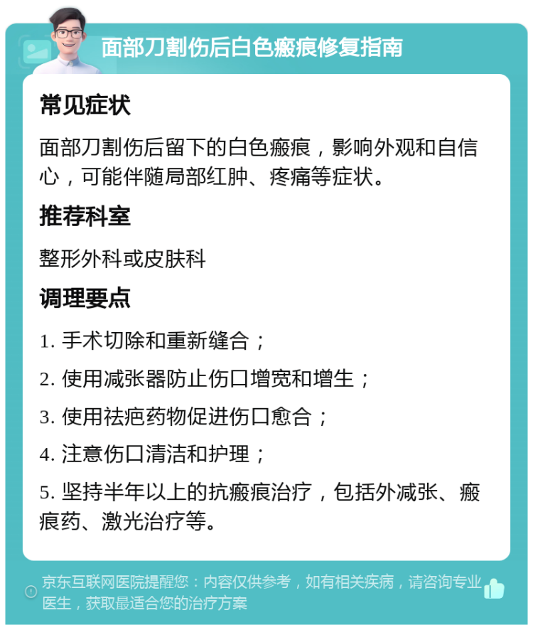 面部刀割伤后白色瘢痕修复指南 常见症状 面部刀割伤后留下的白色瘢痕，影响外观和自信心，可能伴随局部红肿、疼痛等症状。 推荐科室 整形外科或皮肤科 调理要点 1. 手术切除和重新缝合； 2. 使用减张器防止伤口增宽和增生； 3. 使用祛疤药物促进伤口愈合； 4. 注意伤口清洁和护理； 5. 坚持半年以上的抗瘢痕治疗，包括外减张、瘢痕药、激光治疗等。