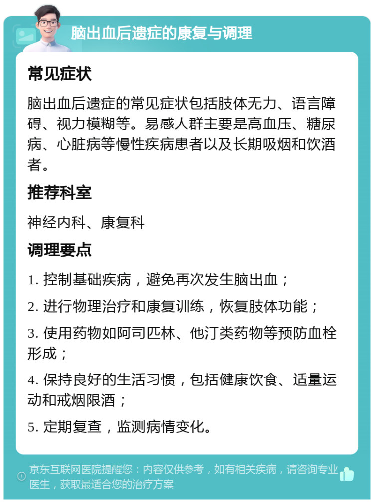 脑出血后遗症的康复与调理 常见症状 脑出血后遗症的常见症状包括肢体无力、语言障碍、视力模糊等。易感人群主要是高血压、糖尿病、心脏病等慢性疾病患者以及长期吸烟和饮酒者。 推荐科室 神经内科、康复科 调理要点 1. 控制基础疾病，避免再次发生脑出血； 2. 进行物理治疗和康复训练，恢复肢体功能； 3. 使用药物如阿司匹林、他汀类药物等预防血栓形成； 4. 保持良好的生活习惯，包括健康饮食、适量运动和戒烟限酒； 5. 定期复查，监测病情变化。