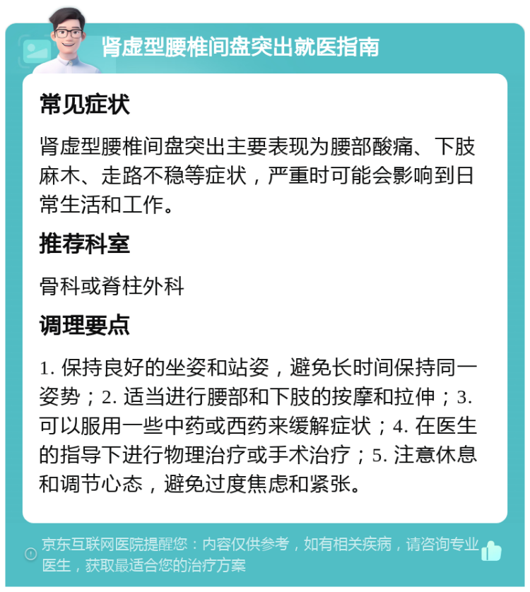 肾虚型腰椎间盘突出就医指南 常见症状 肾虚型腰椎间盘突出主要表现为腰部酸痛、下肢麻木、走路不稳等症状，严重时可能会影响到日常生活和工作。 推荐科室 骨科或脊柱外科 调理要点 1. 保持良好的坐姿和站姿，避免长时间保持同一姿势；2. 适当进行腰部和下肢的按摩和拉伸；3. 可以服用一些中药或西药来缓解症状；4. 在医生的指导下进行物理治疗或手术治疗；5. 注意休息和调节心态，避免过度焦虑和紧张。