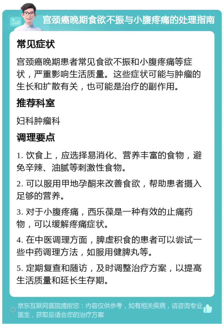 宫颈癌晚期食欲不振与小腹疼痛的处理指南 常见症状 宫颈癌晚期患者常见食欲不振和小腹疼痛等症状，严重影响生活质量。这些症状可能与肿瘤的生长和扩散有关，也可能是治疗的副作用。 推荐科室 妇科肿瘤科 调理要点 1. 饮食上，应选择易消化、营养丰富的食物，避免辛辣、油腻等刺激性食物。 2. 可以服用甲地孕酮来改善食欲，帮助患者摄入足够的营养。 3. 对于小腹疼痛，西乐葆是一种有效的止痛药物，可以缓解疼痛症状。 4. 在中医调理方面，脾虚积食的患者可以尝试一些中药调理方法，如服用健脾丸等。 5. 定期复查和随访，及时调整治疗方案，以提高生活质量和延长生存期。