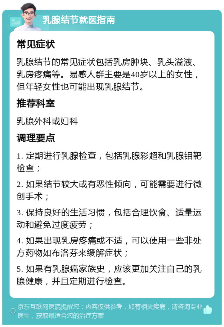 乳腺结节就医指南 常见症状 乳腺结节的常见症状包括乳房肿块、乳头溢液、乳房疼痛等。易感人群主要是40岁以上的女性，但年轻女性也可能出现乳腺结节。 推荐科室 乳腺外科或妇科 调理要点 1. 定期进行乳腺检查，包括乳腺彩超和乳腺钼靶检查； 2. 如果结节较大或有恶性倾向，可能需要进行微创手术； 3. 保持良好的生活习惯，包括合理饮食、适量运动和避免过度疲劳； 4. 如果出现乳房疼痛或不适，可以使用一些非处方药物如布洛芬来缓解症状； 5. 如果有乳腺癌家族史，应该更加关注自己的乳腺健康，并且定期进行检查。