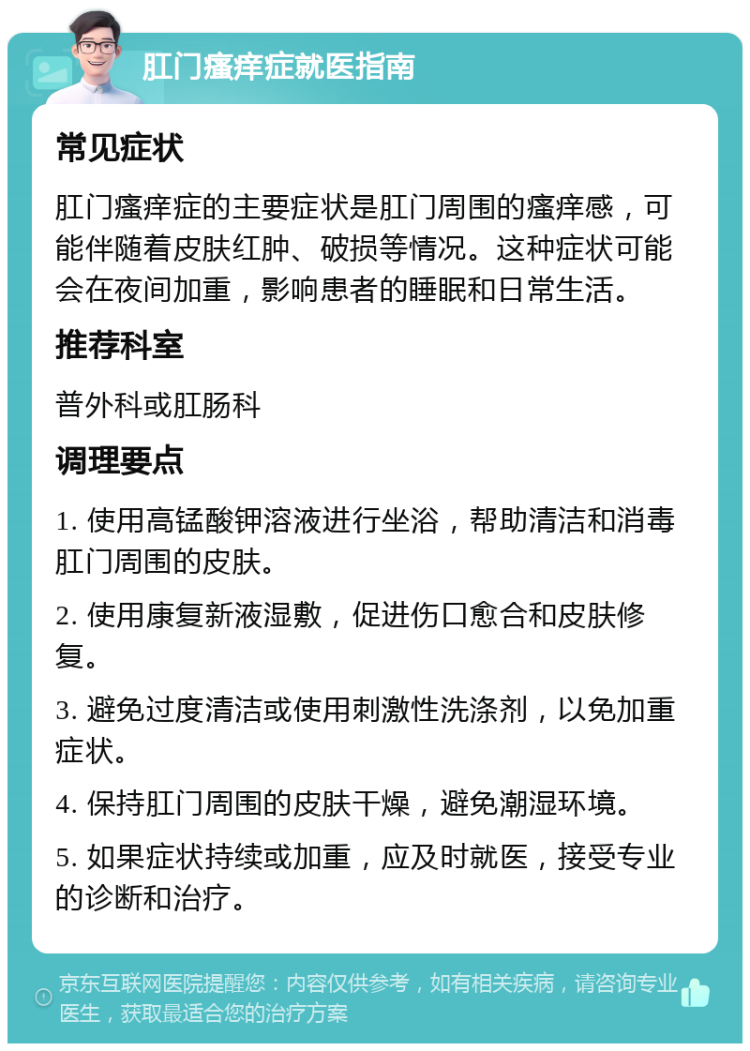 肛门瘙痒症就医指南 常见症状 肛门瘙痒症的主要症状是肛门周围的瘙痒感，可能伴随着皮肤红肿、破损等情况。这种症状可能会在夜间加重，影响患者的睡眠和日常生活。 推荐科室 普外科或肛肠科 调理要点 1. 使用高锰酸钾溶液进行坐浴，帮助清洁和消毒肛门周围的皮肤。 2. 使用康复新液湿敷，促进伤口愈合和皮肤修复。 3. 避免过度清洁或使用刺激性洗涤剂，以免加重症状。 4. 保持肛门周围的皮肤干燥，避免潮湿环境。 5. 如果症状持续或加重，应及时就医，接受专业的诊断和治疗。