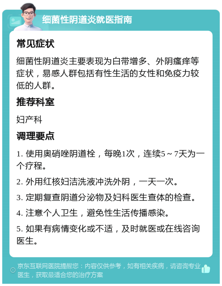 细菌性阴道炎就医指南 常见症状 细菌性阴道炎主要表现为白带增多、外阴瘙痒等症状，易感人群包括有性生活的女性和免疫力较低的人群。 推荐科室 妇产科 调理要点 1. 使用奥硝唑阴道栓，每晚1次，连续5～7天为一个疗程。 2. 外用红核妇洁洗液冲洗外阴，一天一次。 3. 定期复查阴道分泌物及妇科医生查体的检查。 4. 注意个人卫生，避免性生活传播感染。 5. 如果有病情变化或不适，及时就医或在线咨询医生。