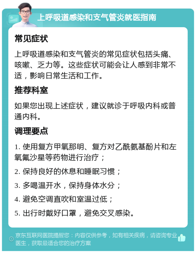 上呼吸道感染和支气管炎就医指南 常见症状 上呼吸道感染和支气管炎的常见症状包括头痛、咳嗽、乏力等。这些症状可能会让人感到非常不适，影响日常生活和工作。 推荐科室 如果您出现上述症状，建议就诊于呼吸内科或普通内科。 调理要点 1. 使用复方甲氧那明、复方对乙酰氨基酚片和左氧氟沙星等药物进行治疗； 2. 保持良好的休息和睡眠习惯； 3. 多喝温开水，保持身体水分； 4. 避免空调直吹和室温过低； 5. 出行时戴好口罩，避免交叉感染。