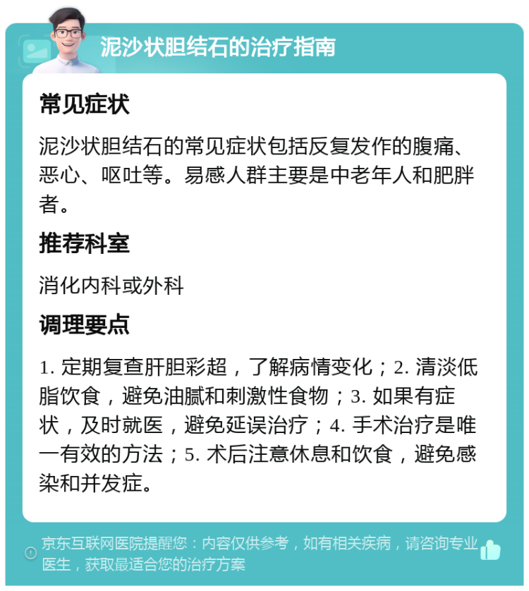 泥沙状胆结石的治疗指南 常见症状 泥沙状胆结石的常见症状包括反复发作的腹痛、恶心、呕吐等。易感人群主要是中老年人和肥胖者。 推荐科室 消化内科或外科 调理要点 1. 定期复查肝胆彩超，了解病情变化；2. 清淡低脂饮食，避免油腻和刺激性食物；3. 如果有症状，及时就医，避免延误治疗；4. 手术治疗是唯一有效的方法；5. 术后注意休息和饮食，避免感染和并发症。