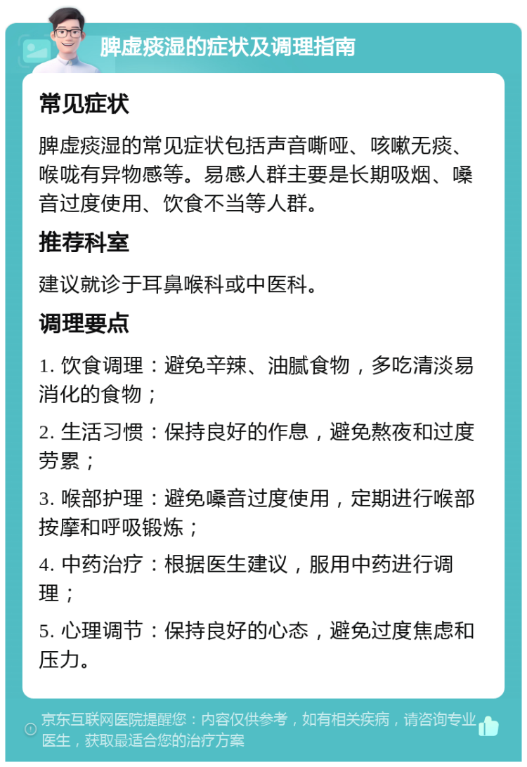 脾虚痰湿的症状及调理指南 常见症状 脾虚痰湿的常见症状包括声音嘶哑、咳嗽无痰、喉咙有异物感等。易感人群主要是长期吸烟、嗓音过度使用、饮食不当等人群。 推荐科室 建议就诊于耳鼻喉科或中医科。 调理要点 1. 饮食调理：避免辛辣、油腻食物，多吃清淡易消化的食物； 2. 生活习惯：保持良好的作息，避免熬夜和过度劳累； 3. 喉部护理：避免嗓音过度使用，定期进行喉部按摩和呼吸锻炼； 4. 中药治疗：根据医生建议，服用中药进行调理； 5. 心理调节：保持良好的心态，避免过度焦虑和压力。