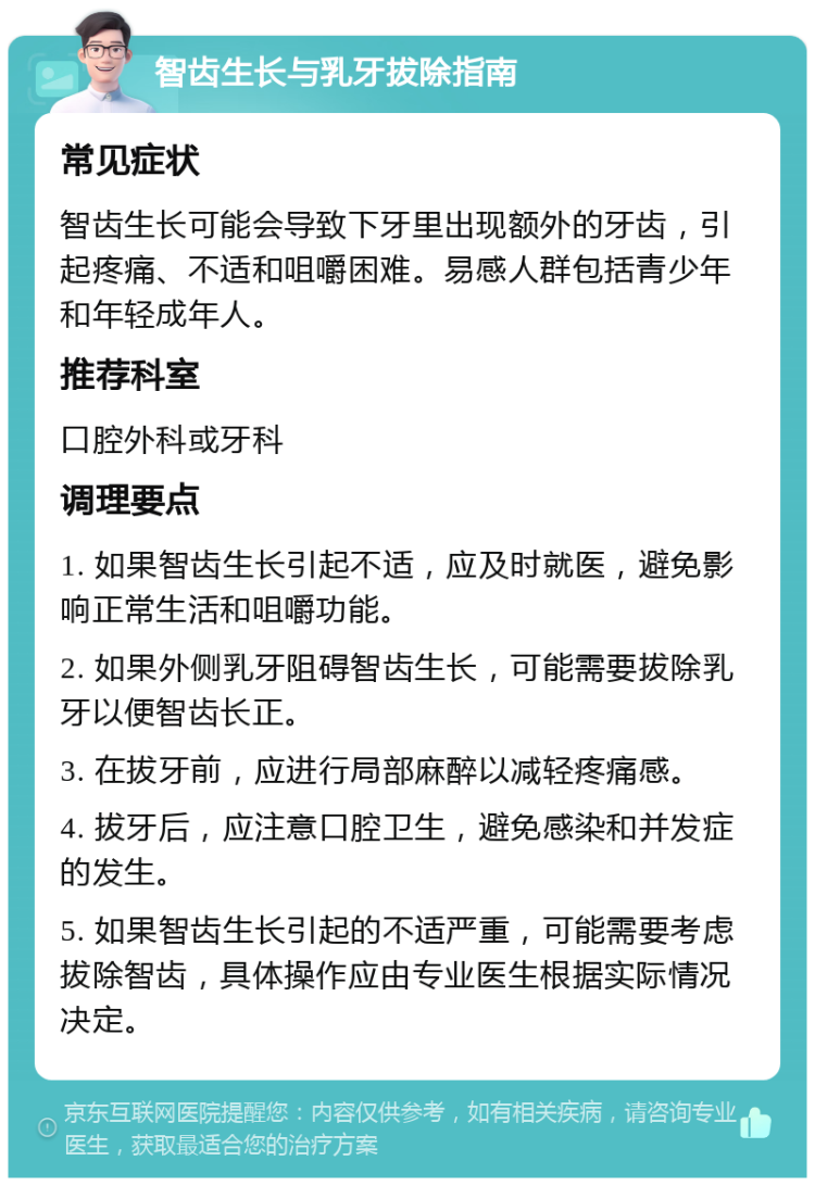 智齿生长与乳牙拔除指南 常见症状 智齿生长可能会导致下牙里出现额外的牙齿，引起疼痛、不适和咀嚼困难。易感人群包括青少年和年轻成年人。 推荐科室 口腔外科或牙科 调理要点 1. 如果智齿生长引起不适，应及时就医，避免影响正常生活和咀嚼功能。 2. 如果外侧乳牙阻碍智齿生长，可能需要拔除乳牙以便智齿长正。 3. 在拔牙前，应进行局部麻醉以减轻疼痛感。 4. 拔牙后，应注意口腔卫生，避免感染和并发症的发生。 5. 如果智齿生长引起的不适严重，可能需要考虑拔除智齿，具体操作应由专业医生根据实际情况决定。