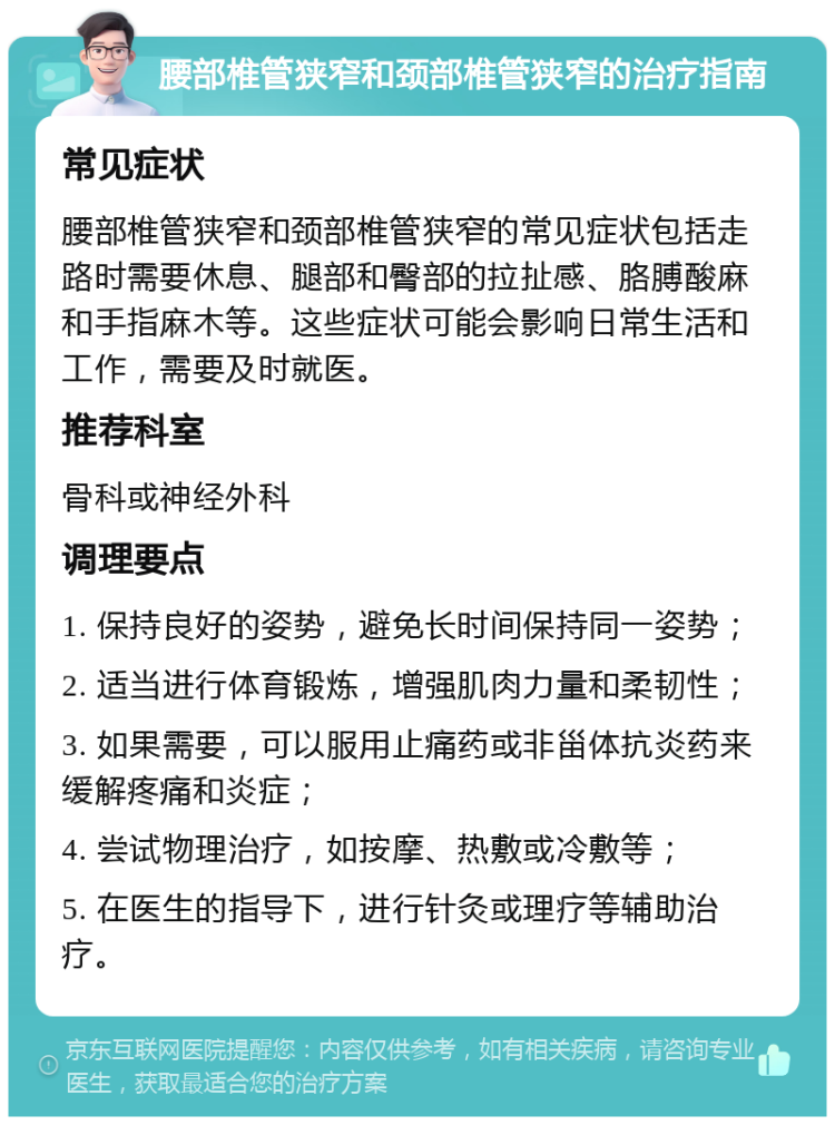 腰部椎管狭窄和颈部椎管狭窄的治疗指南 常见症状 腰部椎管狭窄和颈部椎管狭窄的常见症状包括走路时需要休息、腿部和臀部的拉扯感、胳膊酸麻和手指麻木等。这些症状可能会影响日常生活和工作，需要及时就医。 推荐科室 骨科或神经外科 调理要点 1. 保持良好的姿势，避免长时间保持同一姿势； 2. 适当进行体育锻炼，增强肌肉力量和柔韧性； 3. 如果需要，可以服用止痛药或非甾体抗炎药来缓解疼痛和炎症； 4. 尝试物理治疗，如按摩、热敷或冷敷等； 5. 在医生的指导下，进行针灸或理疗等辅助治疗。