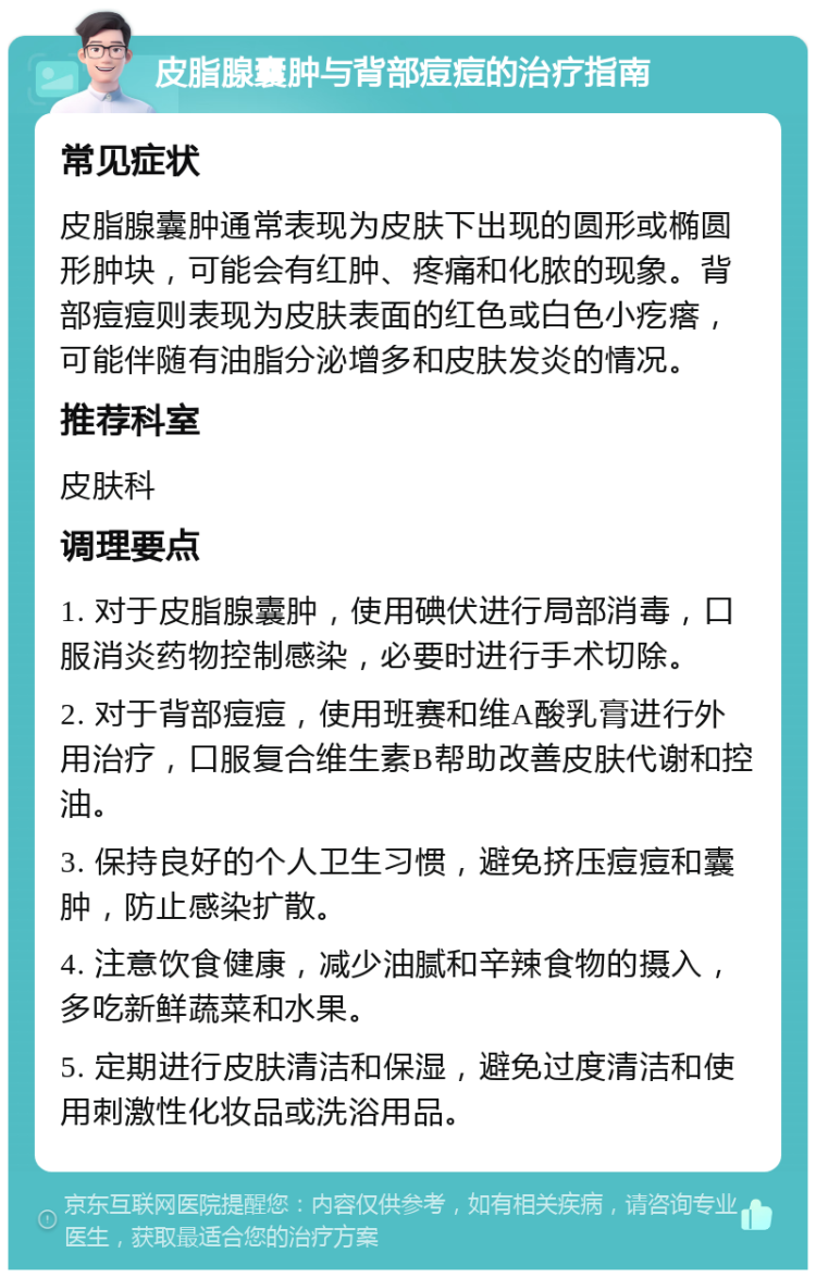 皮脂腺囊肿与背部痘痘的治疗指南 常见症状 皮脂腺囊肿通常表现为皮肤下出现的圆形或椭圆形肿块，可能会有红肿、疼痛和化脓的现象。背部痘痘则表现为皮肤表面的红色或白色小疙瘩，可能伴随有油脂分泌增多和皮肤发炎的情况。 推荐科室 皮肤科 调理要点 1. 对于皮脂腺囊肿，使用碘伏进行局部消毒，口服消炎药物控制感染，必要时进行手术切除。 2. 对于背部痘痘，使用班赛和维A酸乳膏进行外用治疗，口服复合维生素B帮助改善皮肤代谢和控油。 3. 保持良好的个人卫生习惯，避免挤压痘痘和囊肿，防止感染扩散。 4. 注意饮食健康，减少油腻和辛辣食物的摄入，多吃新鲜蔬菜和水果。 5. 定期进行皮肤清洁和保湿，避免过度清洁和使用刺激性化妆品或洗浴用品。