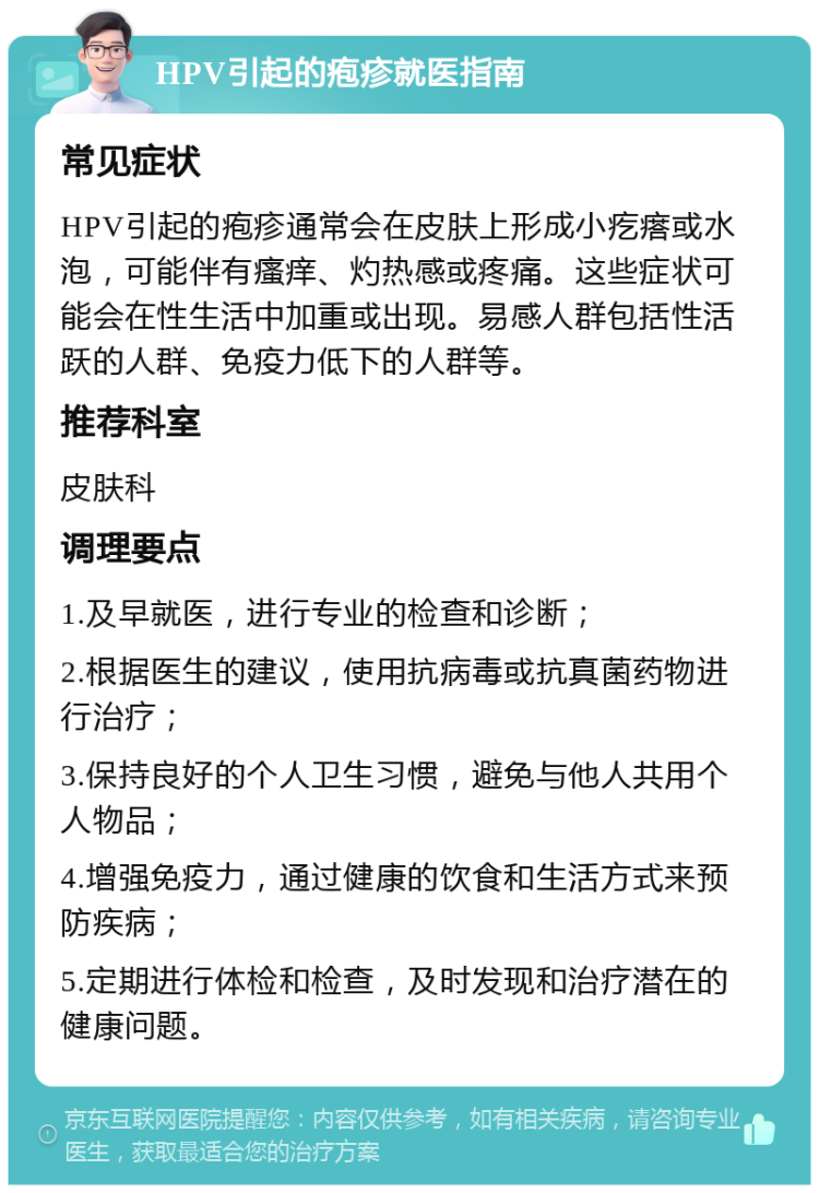 HPV引起的疱疹就医指南 常见症状 HPV引起的疱疹通常会在皮肤上形成小疙瘩或水泡，可能伴有瘙痒、灼热感或疼痛。这些症状可能会在性生活中加重或出现。易感人群包括性活跃的人群、免疫力低下的人群等。 推荐科室 皮肤科 调理要点 1.及早就医，进行专业的检查和诊断； 2.根据医生的建议，使用抗病毒或抗真菌药物进行治疗； 3.保持良好的个人卫生习惯，避免与他人共用个人物品； 4.增强免疫力，通过健康的饮食和生活方式来预防疾病； 5.定期进行体检和检查，及时发现和治疗潜在的健康问题。