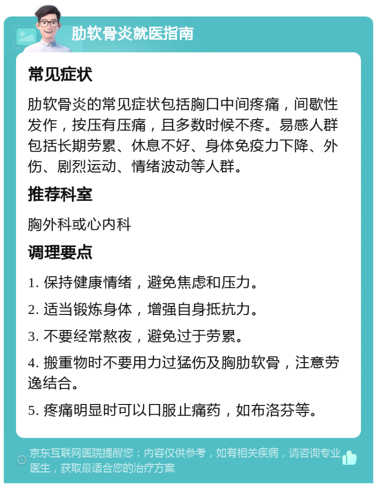 肋软骨炎就医指南 常见症状 肋软骨炎的常见症状包括胸口中间疼痛，间歇性发作，按压有压痛，且多数时候不疼。易感人群包括长期劳累、休息不好、身体免疫力下降、外伤、剧烈运动、情绪波动等人群。 推荐科室 胸外科或心内科 调理要点 1. 保持健康情绪，避免焦虑和压力。 2. 适当锻炼身体，增强自身抵抗力。 3. 不要经常熬夜，避免过于劳累。 4. 搬重物时不要用力过猛伤及胸肋软骨，注意劳逸结合。 5. 疼痛明显时可以口服止痛药，如布洛芬等。