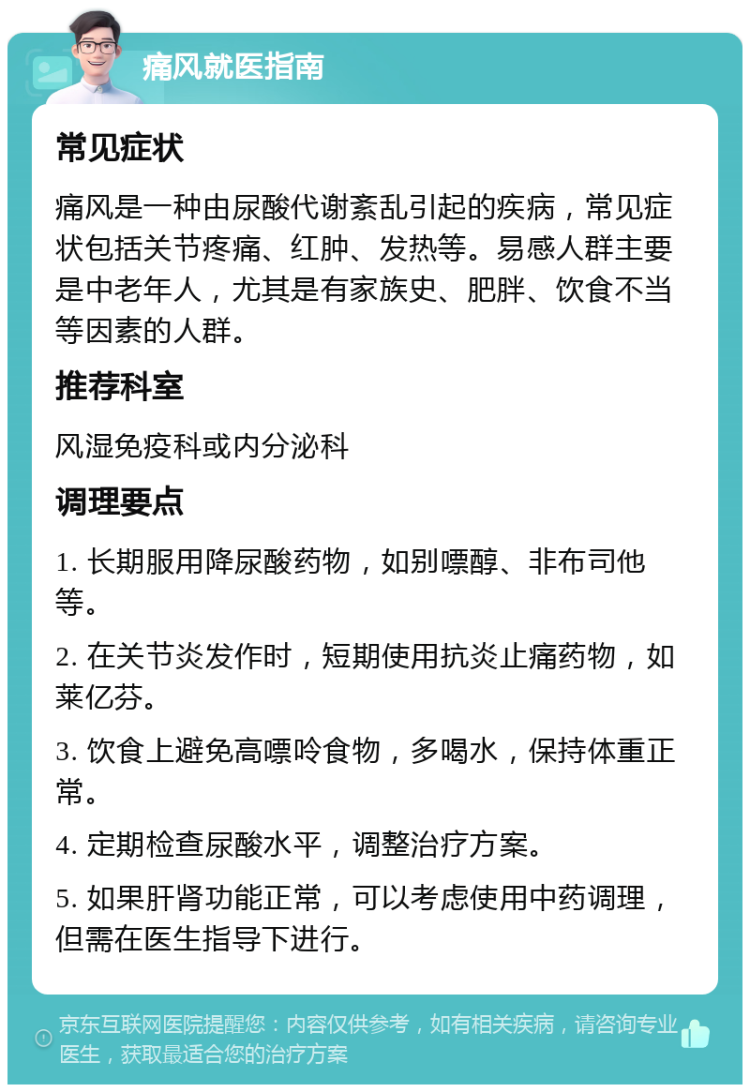 痛风就医指南 常见症状 痛风是一种由尿酸代谢紊乱引起的疾病，常见症状包括关节疼痛、红肿、发热等。易感人群主要是中老年人，尤其是有家族史、肥胖、饮食不当等因素的人群。 推荐科室 风湿免疫科或内分泌科 调理要点 1. 长期服用降尿酸药物，如别嘌醇、非布司他等。 2. 在关节炎发作时，短期使用抗炎止痛药物，如莱亿芬。 3. 饮食上避免高嘌呤食物，多喝水，保持体重正常。 4. 定期检查尿酸水平，调整治疗方案。 5. 如果肝肾功能正常，可以考虑使用中药调理，但需在医生指导下进行。