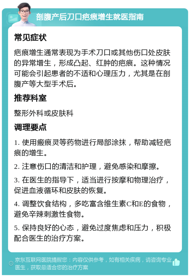 剖腹产后刀口疤痕增生就医指南 常见症状 疤痕增生通常表现为手术刀口或其他伤口处皮肤的异常增生，形成凸起、红肿的疤痕。这种情况可能会引起患者的不适和心理压力，尤其是在剖腹产等大型手术后。 推荐科室 整形外科或皮肤科 调理要点 1. 使用瘢痕灵等药物进行局部涂抹，帮助减轻疤痕的增生。 2. 注意伤口的清洁和护理，避免感染和摩擦。 3. 在医生的指导下，适当进行按摩和物理治疗，促进血液循环和皮肤的恢复。 4. 调整饮食结构，多吃富含维生素C和E的食物，避免辛辣刺激性食物。 5. 保持良好的心态，避免过度焦虑和压力，积极配合医生的治疗方案。