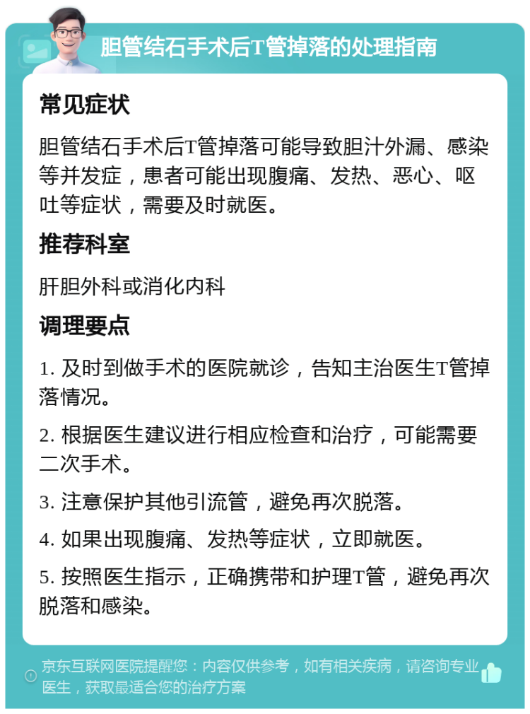 胆管结石手术后T管掉落的处理指南 常见症状 胆管结石手术后T管掉落可能导致胆汁外漏、感染等并发症，患者可能出现腹痛、发热、恶心、呕吐等症状，需要及时就医。 推荐科室 肝胆外科或消化内科 调理要点 1. 及时到做手术的医院就诊，告知主治医生T管掉落情况。 2. 根据医生建议进行相应检查和治疗，可能需要二次手术。 3. 注意保护其他引流管，避免再次脱落。 4. 如果出现腹痛、发热等症状，立即就医。 5. 按照医生指示，正确携带和护理T管，避免再次脱落和感染。