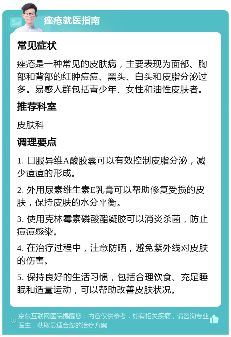 痤疮就医指南 常见症状 痤疮是一种常见的皮肤病，主要表现为面部、胸部和背部的红肿痘痘、黑头、白头和皮脂分泌过多。易感人群包括青少年、女性和油性皮肤者。 推荐科室 皮肤科 调理要点 1. 口服异维A酸胶囊可以有效控制皮脂分泌，减少痘痘的形成。 2. 外用尿素维生素E乳膏可以帮助修复受损的皮肤，保持皮肤的水分平衡。 3. 使用克林霉素磷酸酯凝胶可以消炎杀菌，防止痘痘感染。 4. 在治疗过程中，注意防晒，避免紫外线对皮肤的伤害。 5. 保持良好的生活习惯，包括合理饮食、充足睡眠和适量运动，可以帮助改善皮肤状况。