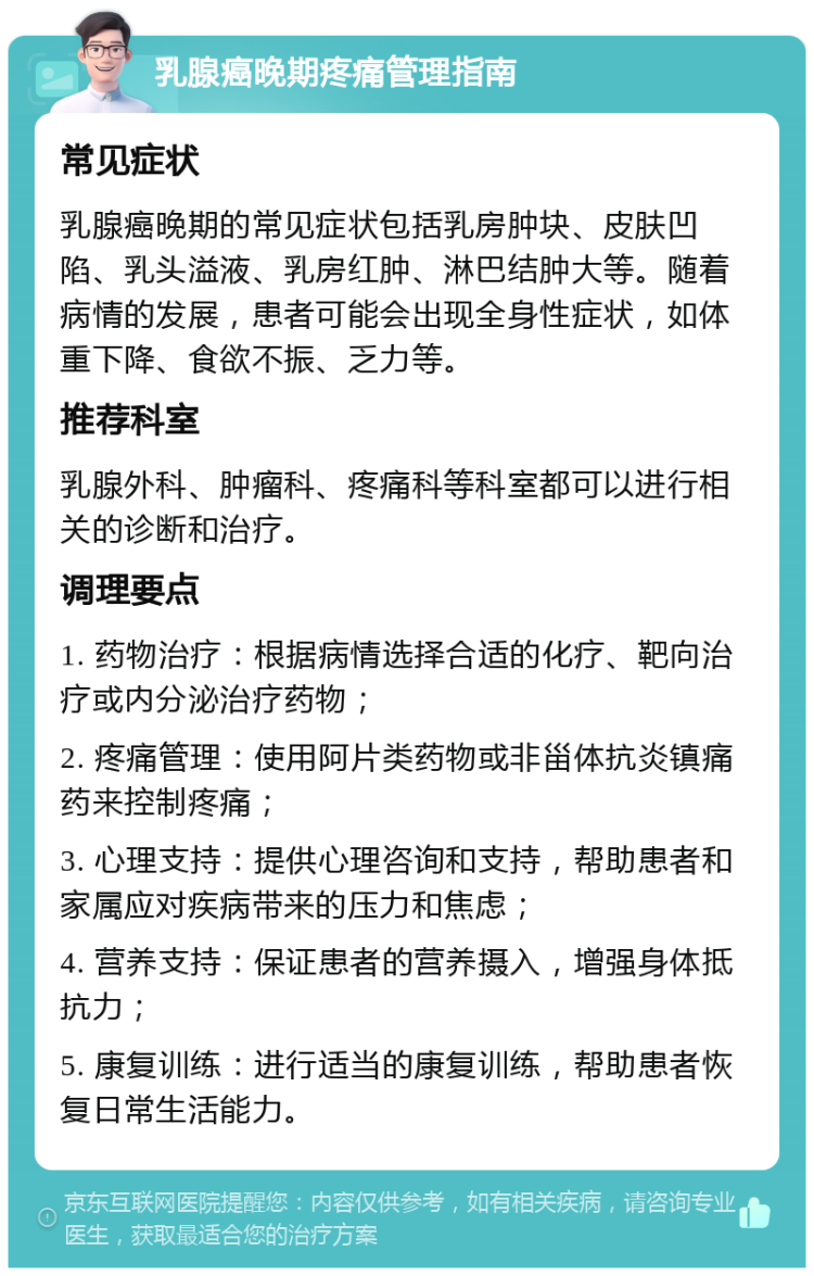 乳腺癌晚期疼痛管理指南 常见症状 乳腺癌晚期的常见症状包括乳房肿块、皮肤凹陷、乳头溢液、乳房红肿、淋巴结肿大等。随着病情的发展，患者可能会出现全身性症状，如体重下降、食欲不振、乏力等。 推荐科室 乳腺外科、肿瘤科、疼痛科等科室都可以进行相关的诊断和治疗。 调理要点 1. 药物治疗：根据病情选择合适的化疗、靶向治疗或内分泌治疗药物； 2. 疼痛管理：使用阿片类药物或非甾体抗炎镇痛药来控制疼痛； 3. 心理支持：提供心理咨询和支持，帮助患者和家属应对疾病带来的压力和焦虑； 4. 营养支持：保证患者的营养摄入，增强身体抵抗力； 5. 康复训练：进行适当的康复训练，帮助患者恢复日常生活能力。