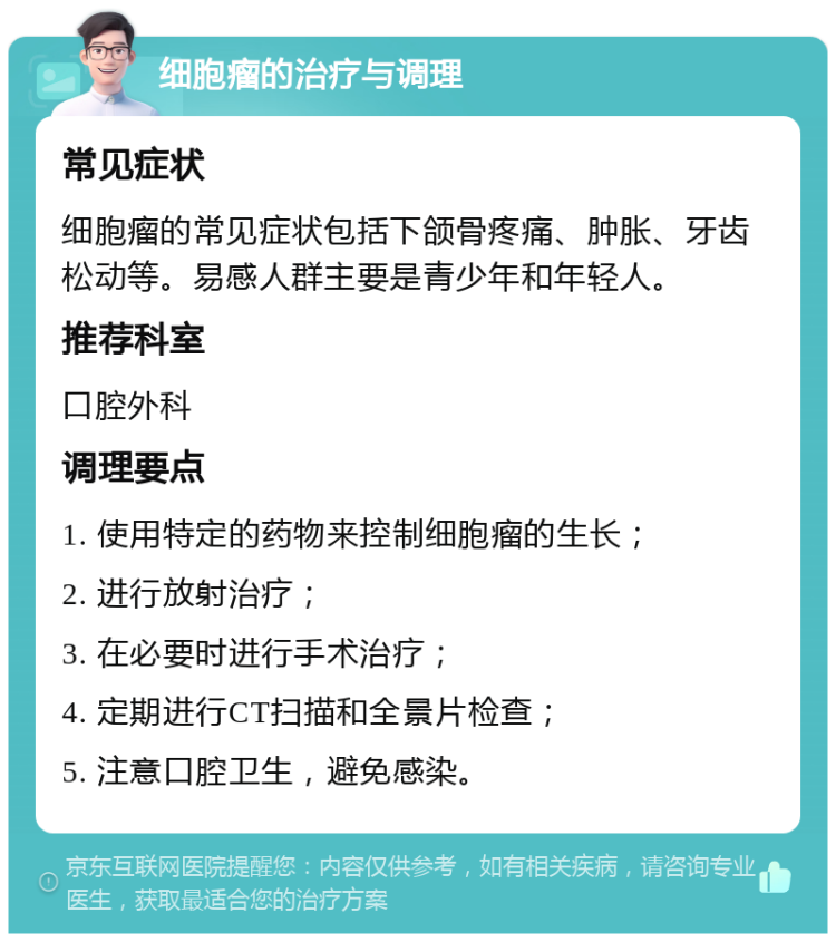 细胞瘤的治疗与调理 常见症状 细胞瘤的常见症状包括下颌骨疼痛、肿胀、牙齿松动等。易感人群主要是青少年和年轻人。 推荐科室 口腔外科 调理要点 1. 使用特定的药物来控制细胞瘤的生长； 2. 进行放射治疗； 3. 在必要时进行手术治疗； 4. 定期进行CT扫描和全景片检查； 5. 注意口腔卫生，避免感染。