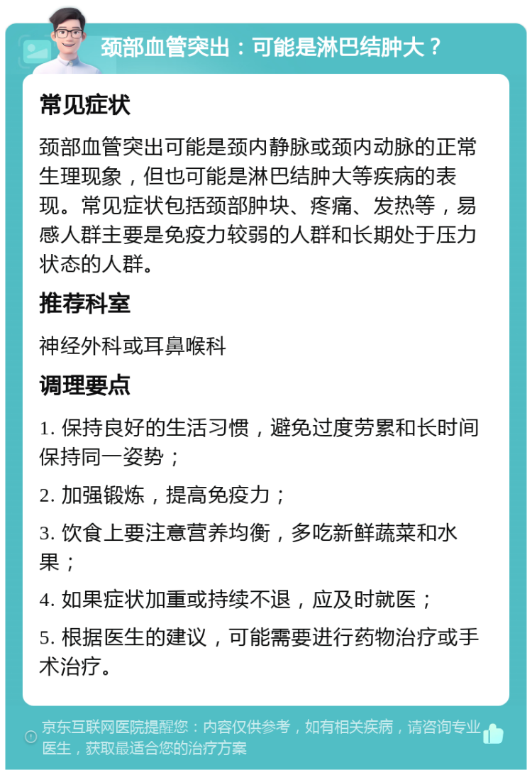 颈部血管突出：可能是淋巴结肿大？ 常见症状 颈部血管突出可能是颈内静脉或颈内动脉的正常生理现象，但也可能是淋巴结肿大等疾病的表现。常见症状包括颈部肿块、疼痛、发热等，易感人群主要是免疫力较弱的人群和长期处于压力状态的人群。 推荐科室 神经外科或耳鼻喉科 调理要点 1. 保持良好的生活习惯，避免过度劳累和长时间保持同一姿势； 2. 加强锻炼，提高免疫力； 3. 饮食上要注意营养均衡，多吃新鲜蔬菜和水果； 4. 如果症状加重或持续不退，应及时就医； 5. 根据医生的建议，可能需要进行药物治疗或手术治疗。