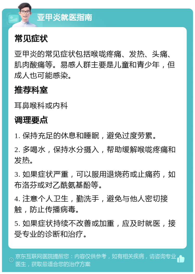 亚甲炎就医指南 常见症状 亚甲炎的常见症状包括喉咙疼痛、发热、头痛、肌肉酸痛等。易感人群主要是儿童和青少年，但成人也可能感染。 推荐科室 耳鼻喉科或内科 调理要点 1. 保持充足的休息和睡眠，避免过度劳累。 2. 多喝水，保持水分摄入，帮助缓解喉咙疼痛和发热。 3. 如果症状严重，可以服用退烧药或止痛药，如布洛芬或对乙酰氨基酚等。 4. 注意个人卫生，勤洗手，避免与他人密切接触，防止传播病毒。 5. 如果症状持续不改善或加重，应及时就医，接受专业的诊断和治疗。