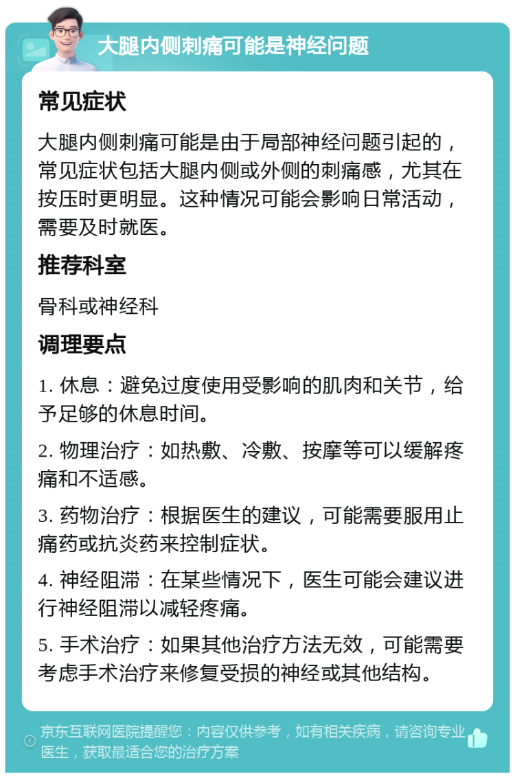 大腿内侧刺痛可能是神经问题 常见症状 大腿内侧刺痛可能是由于局部神经问题引起的，常见症状包括大腿内侧或外侧的刺痛感，尤其在按压时更明显。这种情况可能会影响日常活动，需要及时就医。 推荐科室 骨科或神经科 调理要点 1. 休息：避免过度使用受影响的肌肉和关节，给予足够的休息时间。 2. 物理治疗：如热敷、冷敷、按摩等可以缓解疼痛和不适感。 3. 药物治疗：根据医生的建议，可能需要服用止痛药或抗炎药来控制症状。 4. 神经阻滞：在某些情况下，医生可能会建议进行神经阻滞以减轻疼痛。 5. 手术治疗：如果其他治疗方法无效，可能需要考虑手术治疗来修复受损的神经或其他结构。