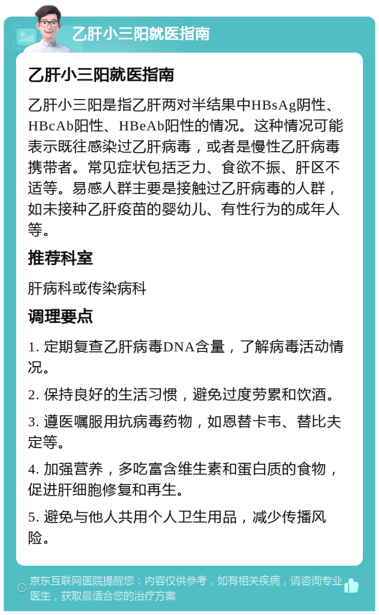 乙肝小三阳就医指南 乙肝小三阳就医指南 乙肝小三阳是指乙肝两对半结果中HBsAg阴性、HBcAb阳性、HBeAb阳性的情况。这种情况可能表示既往感染过乙肝病毒，或者是慢性乙肝病毒携带者。常见症状包括乏力、食欲不振、肝区不适等。易感人群主要是接触过乙肝病毒的人群，如未接种乙肝疫苗的婴幼儿、有性行为的成年人等。 推荐科室 肝病科或传染病科 调理要点 1. 定期复查乙肝病毒DNA含量，了解病毒活动情况。 2. 保持良好的生活习惯，避免过度劳累和饮酒。 3. 遵医嘱服用抗病毒药物，如恩替卡韦、替比夫定等。 4. 加强营养，多吃富含维生素和蛋白质的食物，促进肝细胞修复和再生。 5. 避免与他人共用个人卫生用品，减少传播风险。