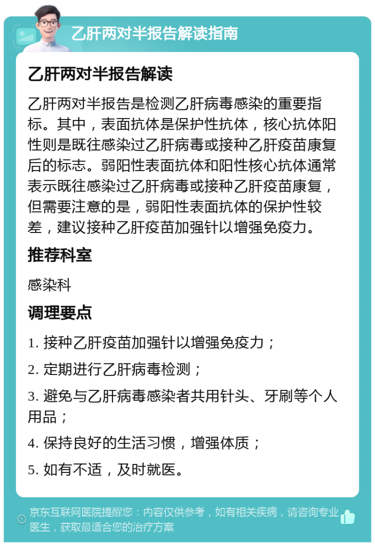 乙肝两对半报告解读指南 乙肝两对半报告解读 乙肝两对半报告是检测乙肝病毒感染的重要指标。其中，表面抗体是保护性抗体，核心抗体阳性则是既往感染过乙肝病毒或接种乙肝疫苗康复后的标志。弱阳性表面抗体和阳性核心抗体通常表示既往感染过乙肝病毒或接种乙肝疫苗康复，但需要注意的是，弱阳性表面抗体的保护性较差，建议接种乙肝疫苗加强针以增强免疫力。 推荐科室 感染科 调理要点 1. 接种乙肝疫苗加强针以增强免疫力； 2. 定期进行乙肝病毒检测； 3. 避免与乙肝病毒感染者共用针头、牙刷等个人用品； 4. 保持良好的生活习惯，增强体质； 5. 如有不适，及时就医。