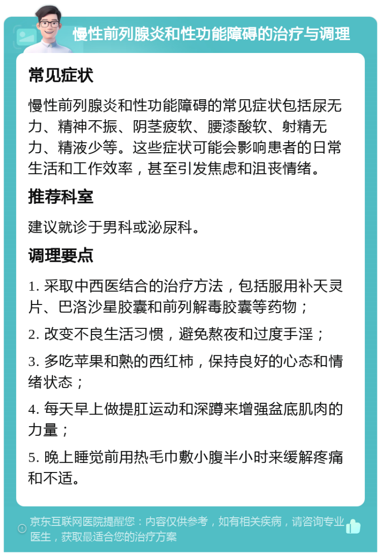 慢性前列腺炎和性功能障碍的治疗与调理 常见症状 慢性前列腺炎和性功能障碍的常见症状包括尿无力、精神不振、阴茎疲软、腰漆酸软、射精无力、精液少等。这些症状可能会影响患者的日常生活和工作效率，甚至引发焦虑和沮丧情绪。 推荐科室 建议就诊于男科或泌尿科。 调理要点 1. 采取中西医结合的治疗方法，包括服用补天灵片、巴洛沙星胶囊和前列解毒胶囊等药物； 2. 改变不良生活习惯，避免熬夜和过度手淫； 3. 多吃苹果和熟的西红柿，保持良好的心态和情绪状态； 4. 每天早上做提肛运动和深蹲来增强盆底肌肉的力量； 5. 晚上睡觉前用热毛巾敷小腹半小时来缓解疼痛和不适。