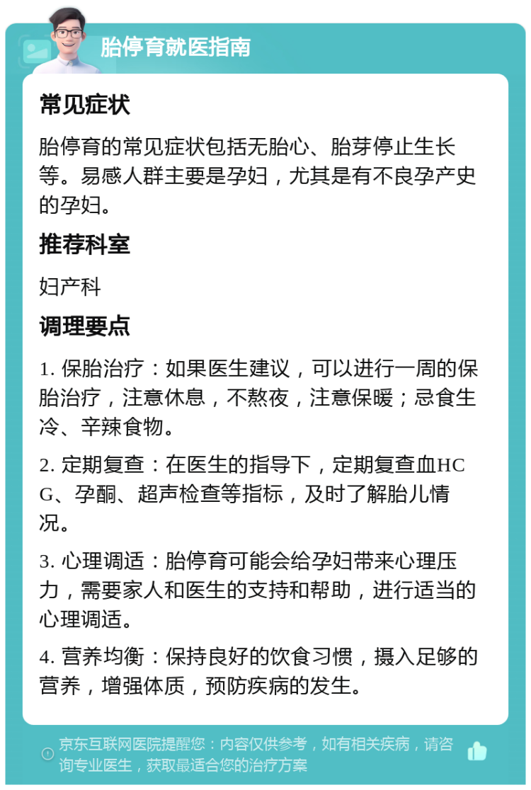 胎停育就医指南 常见症状 胎停育的常见症状包括无胎心、胎芽停止生长等。易感人群主要是孕妇，尤其是有不良孕产史的孕妇。 推荐科室 妇产科 调理要点 1. 保胎治疗：如果医生建议，可以进行一周的保胎治疗，注意休息，不熬夜，注意保暖；忌食生冷、辛辣食物。 2. 定期复查：在医生的指导下，定期复查血HCG、孕酮、超声检查等指标，及时了解胎儿情况。 3. 心理调适：胎停育可能会给孕妇带来心理压力，需要家人和医生的支持和帮助，进行适当的心理调适。 4. 营养均衡：保持良好的饮食习惯，摄入足够的营养，增强体质，预防疾病的发生。