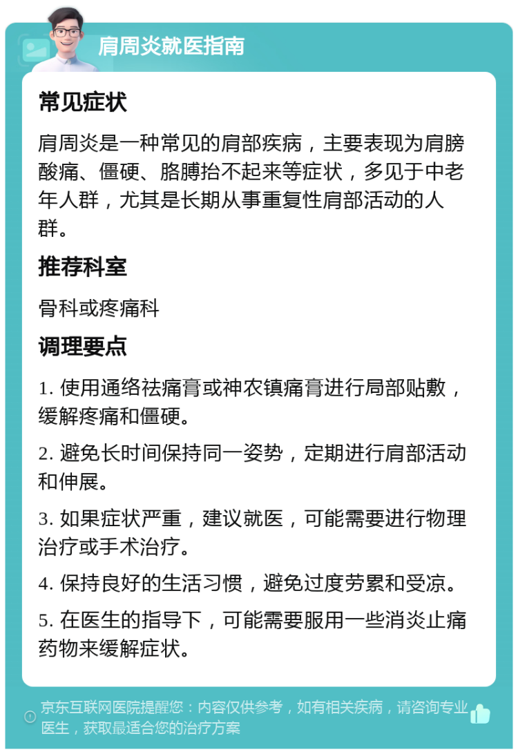 肩周炎就医指南 常见症状 肩周炎是一种常见的肩部疾病，主要表现为肩膀酸痛、僵硬、胳膊抬不起来等症状，多见于中老年人群，尤其是长期从事重复性肩部活动的人群。 推荐科室 骨科或疼痛科 调理要点 1. 使用通络祛痛膏或神农镇痛膏进行局部贴敷，缓解疼痛和僵硬。 2. 避免长时间保持同一姿势，定期进行肩部活动和伸展。 3. 如果症状严重，建议就医，可能需要进行物理治疗或手术治疗。 4. 保持良好的生活习惯，避免过度劳累和受凉。 5. 在医生的指导下，可能需要服用一些消炎止痛药物来缓解症状。