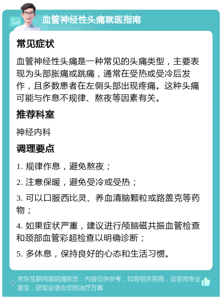 血管神经性头痛就医指南 常见症状 血管神经性头痛是一种常见的头痛类型，主要表现为头部胀痛或跳痛，通常在受热或受冷后发作，且多数患者在左侧头部出现疼痛。这种头痛可能与作息不规律、熬夜等因素有关。 推荐科室 神经内科 调理要点 1. 规律作息，避免熬夜； 2. 注意保暖，避免受冷或受热； 3. 可以口服西比灵、养血清脑颗粒或路盖克等药物； 4. 如果症状严重，建议进行颅脑磁共振血管检查和颈部血管彩超检查以明确诊断； 5. 多休息，保持良好的心态和生活习惯。