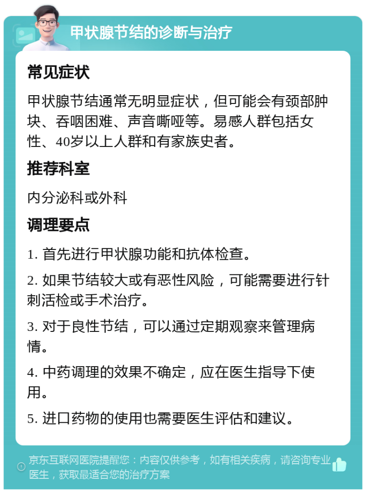 甲状腺节结的诊断与治疗 常见症状 甲状腺节结通常无明显症状，但可能会有颈部肿块、吞咽困难、声音嘶哑等。易感人群包括女性、40岁以上人群和有家族史者。 推荐科室 内分泌科或外科 调理要点 1. 首先进行甲状腺功能和抗体检查。 2. 如果节结较大或有恶性风险，可能需要进行针刺活检或手术治疗。 3. 对于良性节结，可以通过定期观察来管理病情。 4. 中药调理的效果不确定，应在医生指导下使用。 5. 进口药物的使用也需要医生评估和建议。