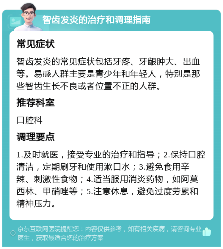 智齿发炎的治疗和调理指南 常见症状 智齿发炎的常见症状包括牙疼、牙龈肿大、出血等。易感人群主要是青少年和年轻人，特别是那些智齿生长不良或者位置不正的人群。 推荐科室 口腔科 调理要点 1.及时就医，接受专业的治疗和指导；2.保持口腔清洁，定期刷牙和使用漱口水；3.避免食用辛辣、刺激性食物；4.适当服用消炎药物，如阿莫西林、甲硝唑等；5.注意休息，避免过度劳累和精神压力。