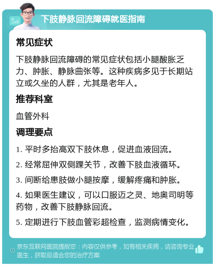 下肢静脉回流障碍就医指南 常见症状 下肢静脉回流障碍的常见症状包括小腿酸胀乏力、肿胀、静脉曲张等。这种疾病多见于长期站立或久坐的人群，尤其是老年人。 推荐科室 血管外科 调理要点 1. 平时多抬高双下肢休息，促进血液回流。 2. 经常屈伸双侧踝关节，改善下肢血液循环。 3. 间断给患肢做小腿按摩，缓解疼痛和肿胀。 4. 如果医生建议，可以口服迈之灵、地奥司明等药物，改善下肢静脉回流。 5. 定期进行下肢血管彩超检查，监测病情变化。