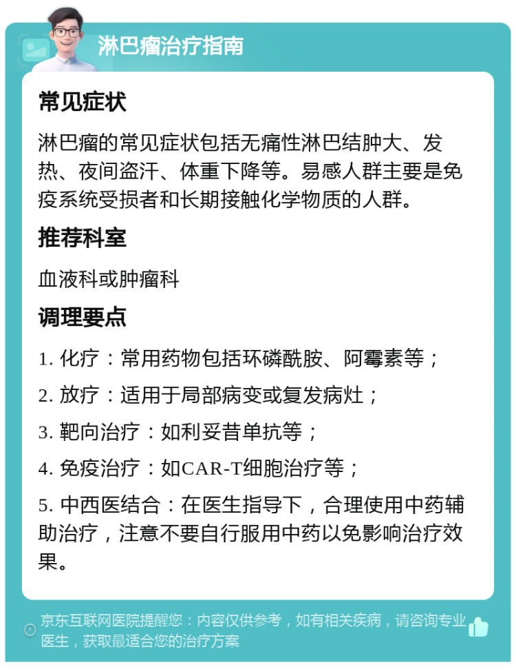 淋巴瘤治疗指南 常见症状 淋巴瘤的常见症状包括无痛性淋巴结肿大、发热、夜间盗汗、体重下降等。易感人群主要是免疫系统受损者和长期接触化学物质的人群。 推荐科室 血液科或肿瘤科 调理要点 1. 化疗：常用药物包括环磷酰胺、阿霉素等； 2. 放疗：适用于局部病变或复发病灶； 3. 靶向治疗：如利妥昔单抗等； 4. 免疫治疗：如CAR-T细胞治疗等； 5. 中西医结合：在医生指导下，合理使用中药辅助治疗，注意不要自行服用中药以免影响治疗效果。