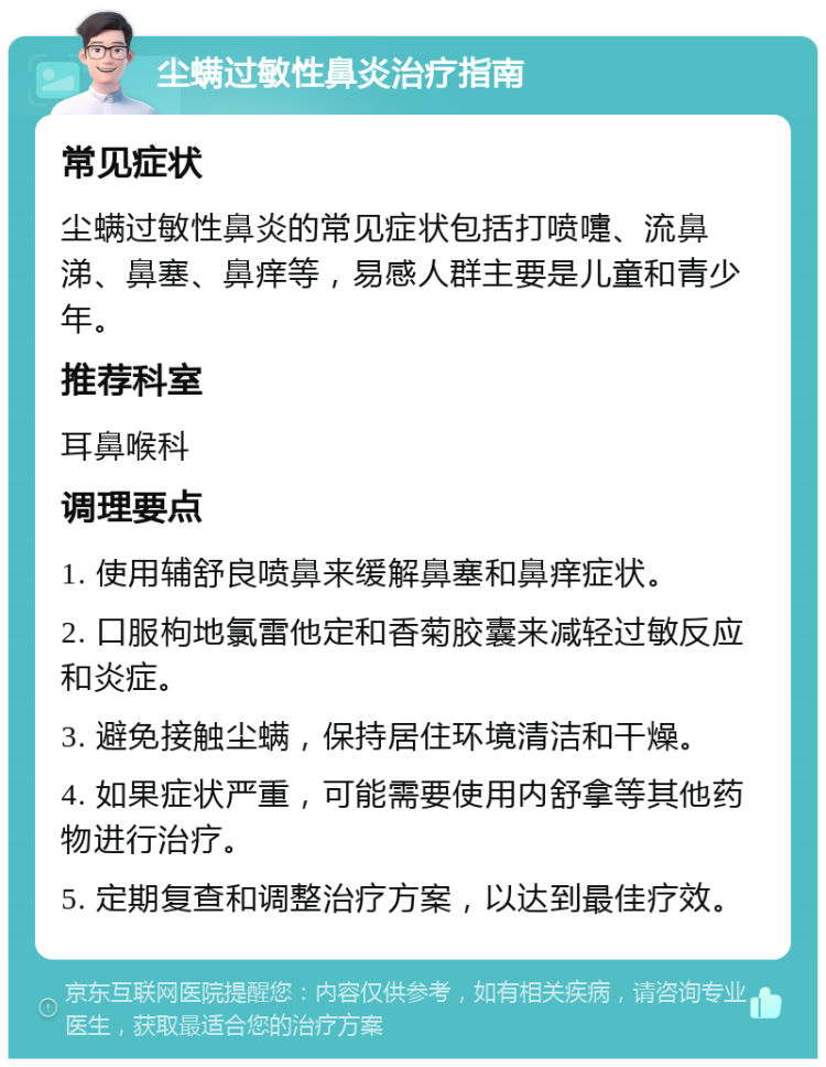 尘螨过敏性鼻炎治疗指南 常见症状 尘螨过敏性鼻炎的常见症状包括打喷嚏、流鼻涕、鼻塞、鼻痒等，易感人群主要是儿童和青少年。 推荐科室 耳鼻喉科 调理要点 1. 使用辅舒良喷鼻来缓解鼻塞和鼻痒症状。 2. 口服枸地氯雷他定和香菊胶囊来减轻过敏反应和炎症。 3. 避免接触尘螨，保持居住环境清洁和干燥。 4. 如果症状严重，可能需要使用内舒拿等其他药物进行治疗。 5. 定期复查和调整治疗方案，以达到最佳疗效。