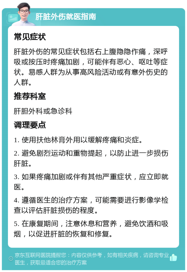 肝脏外伤就医指南 常见症状 肝脏外伤的常见症状包括右上腹隐隐作痛，深呼吸或按压时疼痛加剧，可能伴有恶心、呕吐等症状。易感人群为从事高风险活动或有意外伤史的人群。 推荐科室 肝胆外科或急诊科 调理要点 1. 使用扶他林膏外用以缓解疼痛和炎症。 2. 避免剧烈运动和重物提起，以防止进一步损伤肝脏。 3. 如果疼痛加剧或伴有其他严重症状，应立即就医。 4. 遵循医生的治疗方案，可能需要进行影像学检查以评估肝脏损伤的程度。 5. 在康复期间，注意休息和营养，避免饮酒和吸烟，以促进肝脏的恢复和修复。