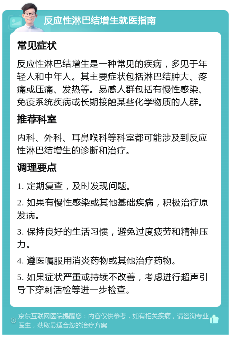 反应性淋巴结增生就医指南 常见症状 反应性淋巴结增生是一种常见的疾病，多见于年轻人和中年人。其主要症状包括淋巴结肿大、疼痛或压痛、发热等。易感人群包括有慢性感染、免疫系统疾病或长期接触某些化学物质的人群。 推荐科室 内科、外科、耳鼻喉科等科室都可能涉及到反应性淋巴结增生的诊断和治疗。 调理要点 1. 定期复查，及时发现问题。 2. 如果有慢性感染或其他基础疾病，积极治疗原发病。 3. 保持良好的生活习惯，避免过度疲劳和精神压力。 4. 遵医嘱服用消炎药物或其他治疗药物。 5. 如果症状严重或持续不改善，考虑进行超声引导下穿刺活检等进一步检查。