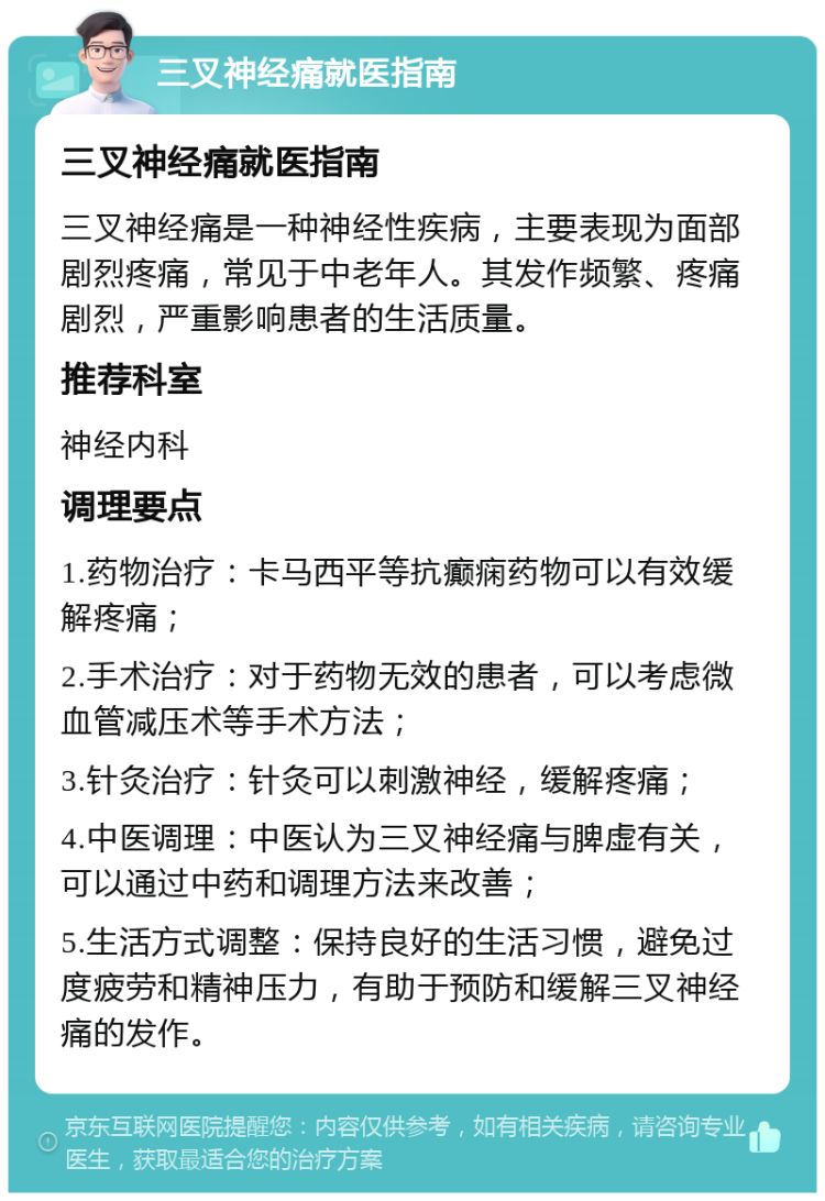 三叉神经痛就医指南 三叉神经痛就医指南 三叉神经痛是一种神经性疾病，主要表现为面部剧烈疼痛，常见于中老年人。其发作频繁、疼痛剧烈，严重影响患者的生活质量。 推荐科室 神经内科 调理要点 1.药物治疗：卡马西平等抗癫痫药物可以有效缓解疼痛； 2.手术治疗：对于药物无效的患者，可以考虑微血管减压术等手术方法； 3.针灸治疗：针灸可以刺激神经，缓解疼痛； 4.中医调理：中医认为三叉神经痛与脾虚有关，可以通过中药和调理方法来改善； 5.生活方式调整：保持良好的生活习惯，避免过度疲劳和精神压力，有助于预防和缓解三叉神经痛的发作。