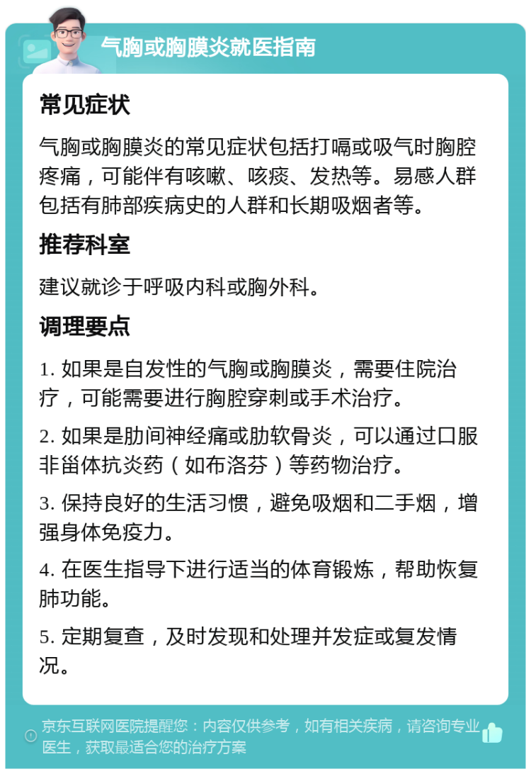 气胸或胸膜炎就医指南 常见症状 气胸或胸膜炎的常见症状包括打嗝或吸气时胸腔疼痛，可能伴有咳嗽、咳痰、发热等。易感人群包括有肺部疾病史的人群和长期吸烟者等。 推荐科室 建议就诊于呼吸内科或胸外科。 调理要点 1. 如果是自发性的气胸或胸膜炎，需要住院治疗，可能需要进行胸腔穿刺或手术治疗。 2. 如果是肋间神经痛或肋软骨炎，可以通过口服非甾体抗炎药（如布洛芬）等药物治疗。 3. 保持良好的生活习惯，避免吸烟和二手烟，增强身体免疫力。 4. 在医生指导下进行适当的体育锻炼，帮助恢复肺功能。 5. 定期复查，及时发现和处理并发症或复发情况。