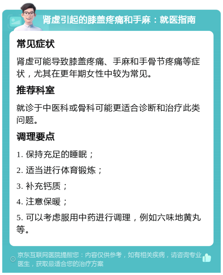 肾虚引起的膝盖疼痛和手麻：就医指南 常见症状 肾虚可能导致膝盖疼痛、手麻和手骨节疼痛等症状，尤其在更年期女性中较为常见。 推荐科室 就诊于中医科或骨科可能更适合诊断和治疗此类问题。 调理要点 1. 保持充足的睡眠； 2. 适当进行体育锻炼； 3. 补充钙质； 4. 注意保暖； 5. 可以考虑服用中药进行调理，例如六味地黄丸等。